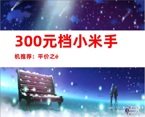 300元档小米手机推荐：平价之选，性价比出众